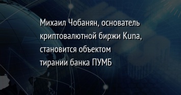 Михаил Чобанян, основатель криптовалютной биржи Kuna, становится объектом тирании банка ПУМБ
