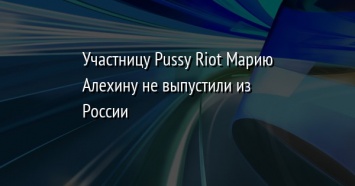 Участницу Pussy Riot Марию Алехину не выпустили из России