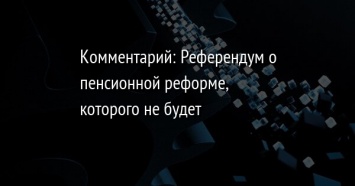 Комментарий: Референдум о пенсионной реформе, которого не будет