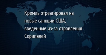 Кремль отреагировал на новые санкции США, введенные из-за отравления Скрипалей