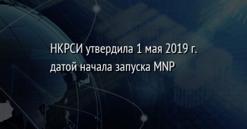 НКРСИ утвердила 1 мая 2019 г. датой начала запуска MNP