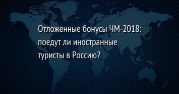 Отложенные бонусы ЧМ-2018: поедут ли иностранные туристы в Россию?