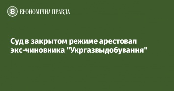 Суд в закрытом режиме арестовал экс-чиновника "Укргазвыдобування"