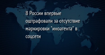 В России впервые оштрафовали за отсутствие маркировки "иноагента" в соцсети