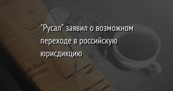 "Русал" заявил о возможном переходе в российскую юрисдикцию