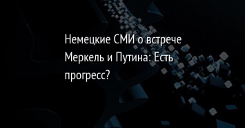 Немецкие СМИ о встрече Меркель и Путина: Есть прогресс?