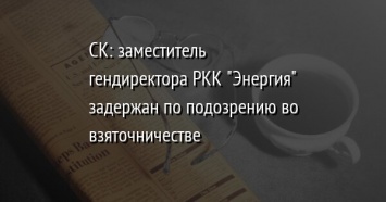 СК: заместитель гендиректора РКК "Энергия" задержан по подозрению во взяточничестве
