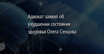 Адвокат заявил об ухудшении состояния здоровья Олега Сенцова