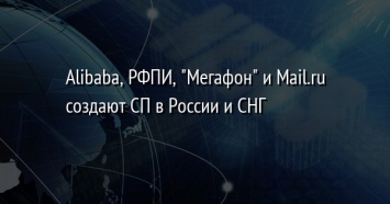 Alibaba, РФПИ, "Мегафон" и Mail.ru создают СП в России и СНГ