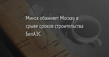 Минск обвиняет Москву в срыве сроков строительства БелАЭС