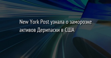 New York Post узнала о заморозке активов Дерипаски в США