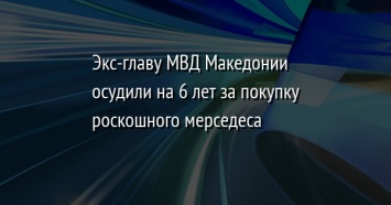 Экс-главу МВД Македонии осудили на 6 лет за покупку роскошного мерседеса