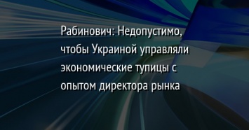 Рабинович: Недопустимо, чтобы Украиной управляли экономические тупицы с опытом директора рынка