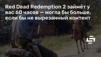 Red Dead Redemption 2 займет у вас 60 часов - могла бы больше, если бы не вырезанный контент