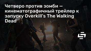 Четверо против зомби - кинематографичный трейлер к запуску Overkill’s The Walking Dead