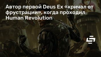 Автор первой Deus Ex «кричал от фрустрации», когда проходил Human Revolution