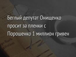 Беглый депутат Онищенко просит за пленки с Порошенко 1 миллион гривен