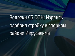 Вопреки СБ ООН: Израиль одобрил стройку в спорном районе Иерусалима