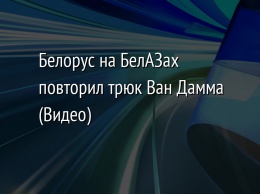 Белорус на БелАЗах повторил трюк Ван Дамма (Видео)