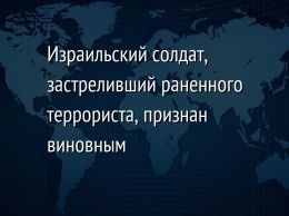 Израильский солдат, застреливший раненного террориста, признан виновным