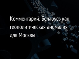 Комментарий: Беларусь как геополитическая аномалия для Москвы