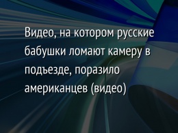 Видео, на котором русские бабушки ломают камеру в подъезде, поразило американцев (видео)