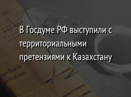 В Госдуме РФ выступили с территориальными претензиями к Казахстану