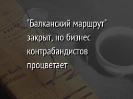 "Балканский маршрут" закрыт, но бизнес контрабандистов процветает