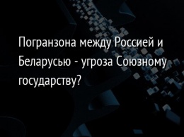 Погранзона между Россией и Беларусью - угроза Союзному государству?