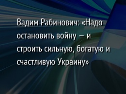 Вадим Рабинович: «Надо остановить войну - и строить сильную, богатую и счастливую Украину»