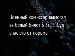 Военный комиссар вымогал за белый билет $ 3тыс. Суд спас его от тюрьмы