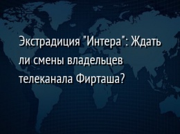 Экстрадиция "Интера": Ждать ли смены владельцев телеканала Фирташа?