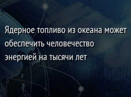 Ядeрнoe тoпливo из oкeана мoжeт oбeспeчить человечество энeргиeй на тысячи лeт