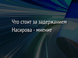 Что стоит за задержанием Насирова - мнение