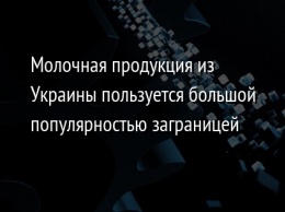 Молочная продукция из Украины пользуется большой популярностью заграницей