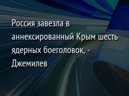 Россия завезла в аннексированный Крым шесть ядерных боеголовок, - Джемилев