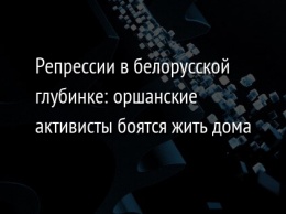 Репрессии в белорусской глубинке: оршанские активисты боятся жить дома