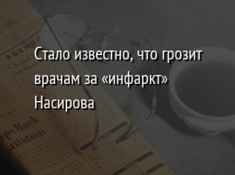 Стало известно, что грозит врачам за «инфаркт» Насирова