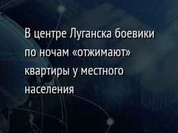 В центре Луганска боевики по ночам «отжимают» квартиры у местного населения