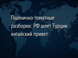 Пшенично-томатные разборки: РФ шлет Турции китайский привет