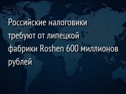 Российские налоговики требуют от липецкой фабрики Roshen 600 миллионов рублей
