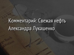 Комментарий: Свежая нефть Александра Лукашенко