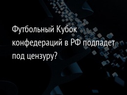 Футбольный Кубок конфедераций в РФ подпадет под цензуру?