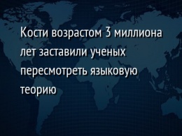 Кости возрастом 3 миллиона лет заставили ученых пересмотреть языковую теорию