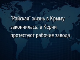 "Райская" жизнь в Крыму закончилась: в Керчи протестуют рабочие завода