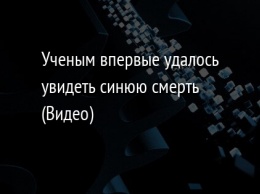 Ученым впервые удалось увидеть синюю смерть (Видео)