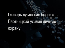 Главарь луганских боевиков Плотницкий усилил личную охрану