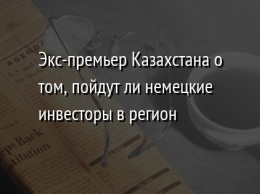 Экс-премьер Казахстана о том, пойдут ли немецкие инвесторы в регион