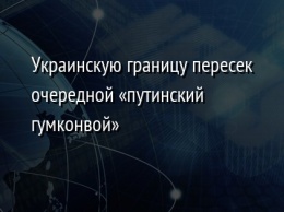 Украинскую границу пересек очередной «путинский гумконвой»