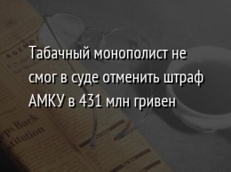 Табачный монополист не смог в суде отменить штраф АМКУ в 431 млн гривен